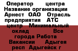 Оператор Call-центра › Название организации ­ Арнест, ОАО › Отрасль предприятия ­ АТС, call-центр › Минимальный оклад ­ 21 000 - Все города Работа » Вакансии   . Адыгея респ.,Адыгейск г.